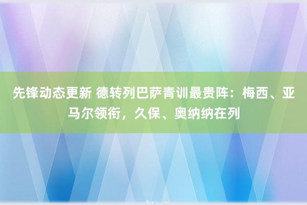 先锋动态更新 德转列巴萨青训最贵阵：梅西、亚马尔领衔，久保、奥纳纳在列