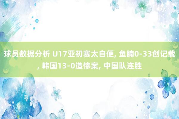 球员数据分析 U17亚初赛太自便, 鱼腩0-33创记载, 韩国13-0造惨案, 中国队连胜