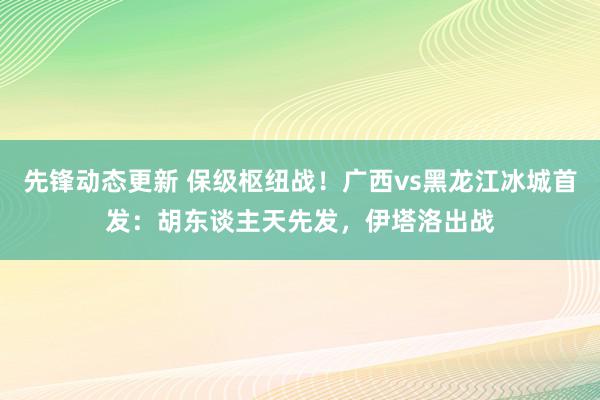 先锋动态更新 保级枢纽战！广西vs黑龙江冰城首发：胡东谈主天先发，伊塔洛出战