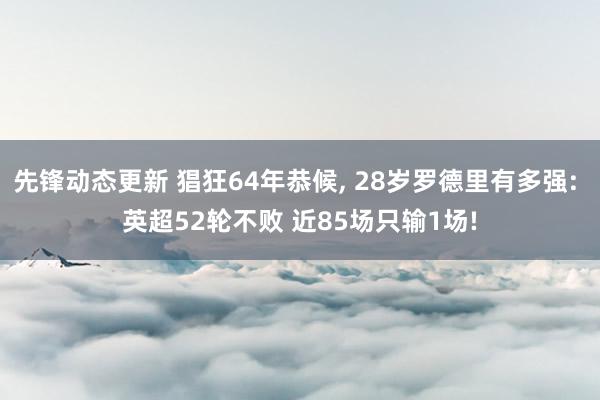 先锋动态更新 猖狂64年恭候, 28岁罗德里有多强: 英超52轮不败 近85场只输1场!