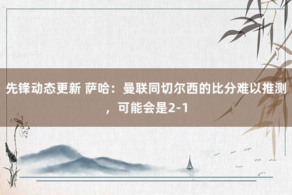 先锋动态更新 萨哈：曼联同切尔西的比分难以推测，可能会是2-1