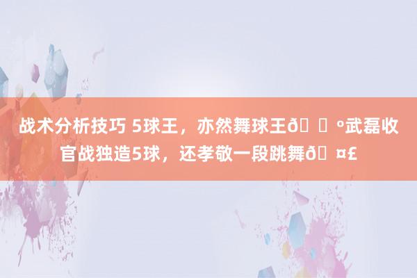 战术分析技巧 5球王，亦然舞球王🕺武磊收官战独造5球，还孝敬一段跳舞🤣